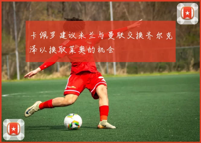 卡佩罗建议米兰与曼联交换齐尔克泽以换取莱奥的机会