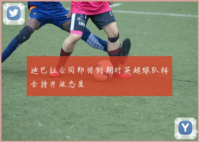 迪巴拉合同即将到期对英超球队转会持开放态度