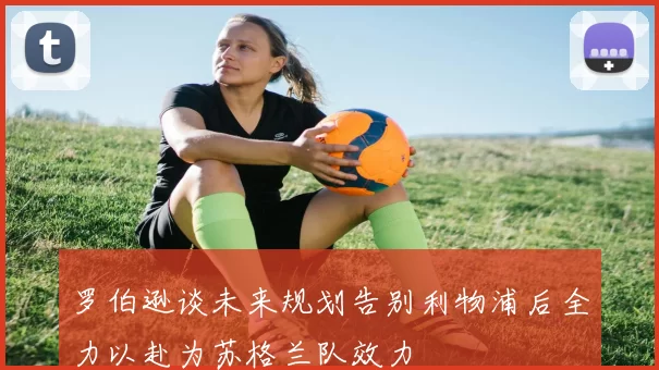 罗伯逊谈未来规划告别利物浦后全力以赴为苏格兰队效力