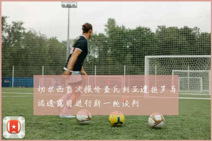 切尔西首次报价查瓦利亚遭拒罗马诺透露将进行新一轮谈判