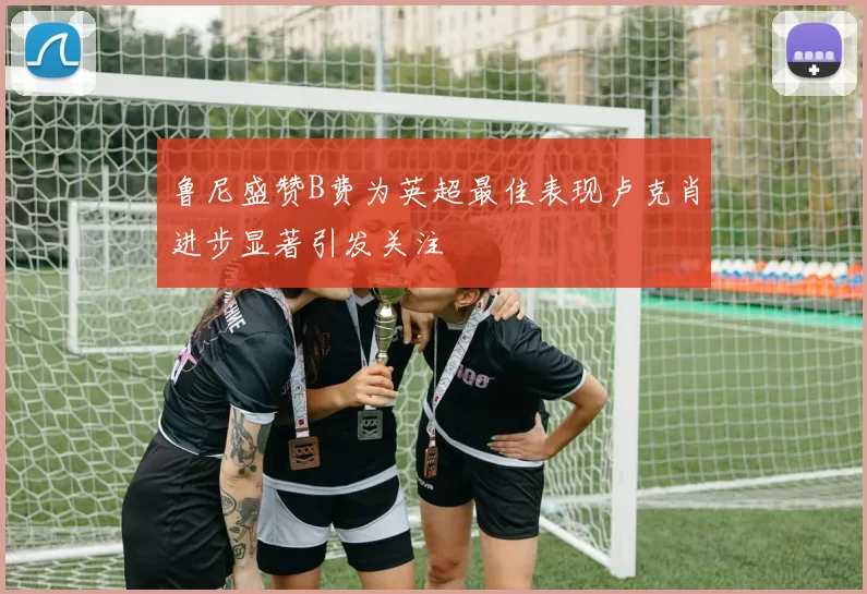 鲁尼盛赞B费为英超最佳表现卢克肖进步显著引发关注