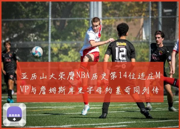 亚历山大荣膺NBA历史第14位连庄MVP与詹姆斯库里字母约基奇同列传奇行列