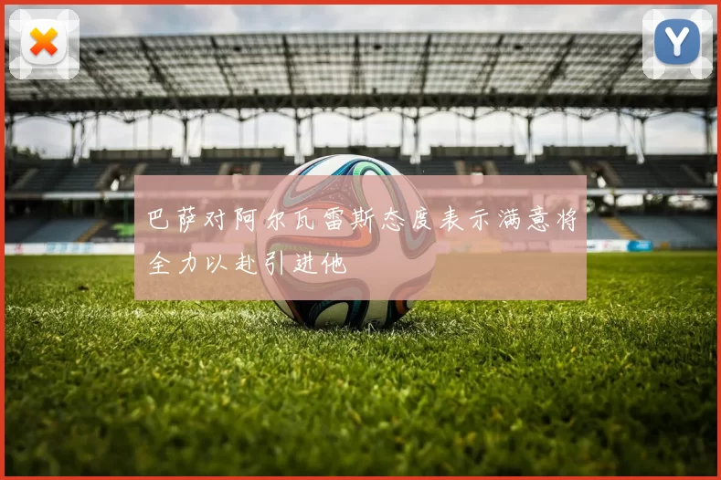 巴萨对阿尔瓦雷斯态度表示满意将全力以赴引进他