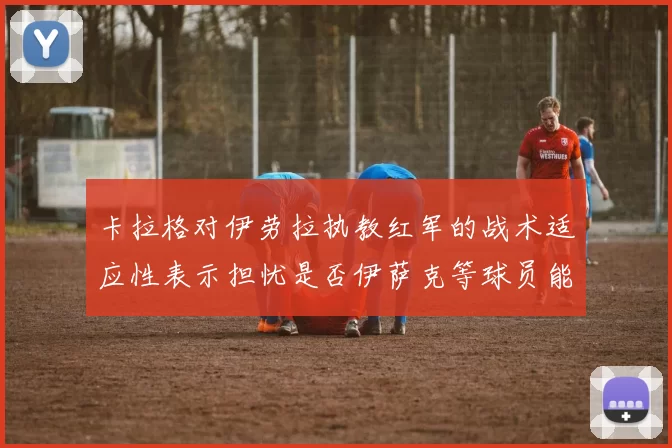 卡拉格对伊劳拉执教红军的战术适应性表示担忧是否伊萨克等球员能融入