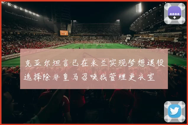 克亚尔坦言已在米兰实现梦想退役选择除非皇马召唤我管理更衣室