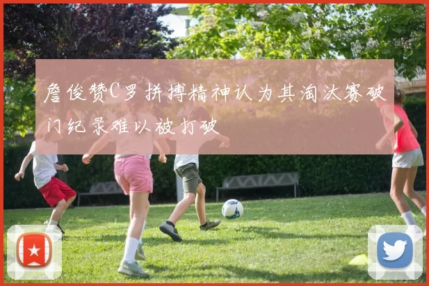詹俊赞C罗拼搏精神认为其淘汰赛破门纪录难以被打破