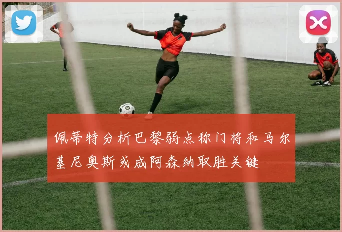 佩蒂特分析巴黎弱点称门将和马尔基尼奥斯或成阿森纳取胜关键