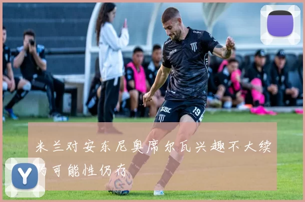 米兰对安东尼奥席尔瓦兴趣不大续约可能性仍存